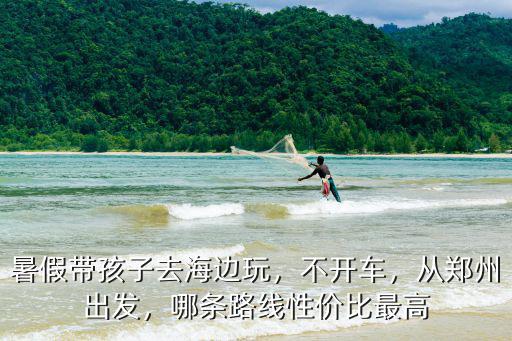 暑假帶孩子去海邊玩，不開車，從鄭州出發，哪條路線性價比最高
