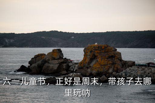 六一兒童節，正好是周末，帶孩子去哪里玩吶