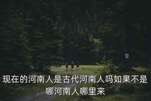 現在的河南人是古代河南人嗎如果不是哪河南人哪里來