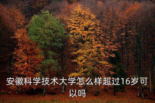 安徽科學技術大學怎么樣超過16歲可以嗎