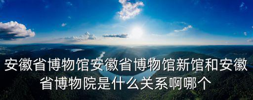 安徽省博物館安徽省博物館新館和安徽省博物院是什么關系啊哪個