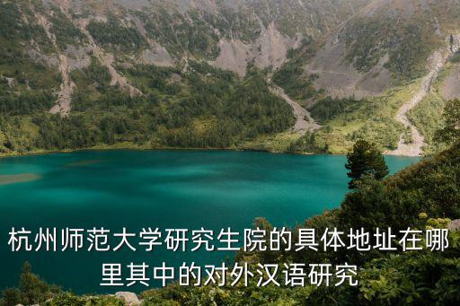 杭州師范大學研究生院的具體地址在哪里其中的對外漢語研究