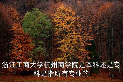 杭州商學院，浙江工商大學杭州商學院是本科還是專科是指所有專業(yè)的