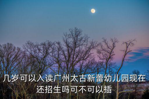 幾歲可以入讀廣州太古新蕾幼兒園現在還招生嗎可不可以插