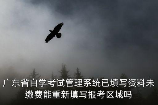 廣東省自考管理系統，廣東省自學考試管理系統已填寫資料未繳費能重新填寫報考區域嗎