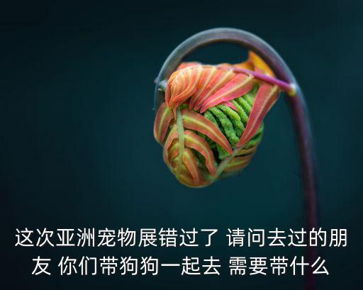 這次亞洲寵物展錯過了 請問去過的朋友 你們帶狗狗一起去 需要帶什么