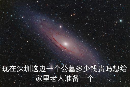 現在深圳這邊一個公墓多少錢貴嗎想給家里老人準備一個