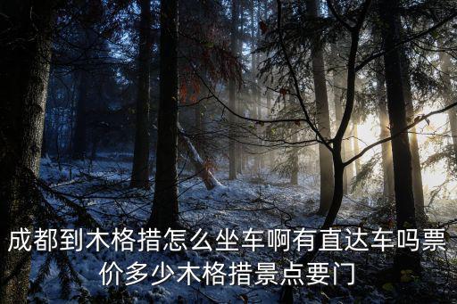 成都到木格措，成都到木格措怎么坐車啊有直達車嗎票價多少木格措景點要門
