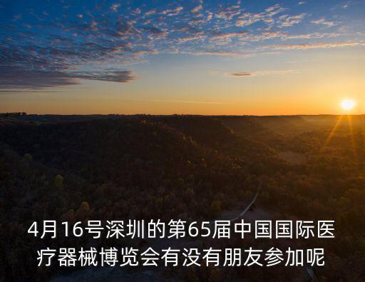 4月16號深圳的第65屆中國國際醫療器械博覽會有沒有朋友參加呢
