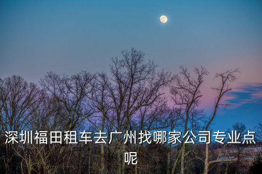 深圳福田租車去廣州找哪家公司專業點呢