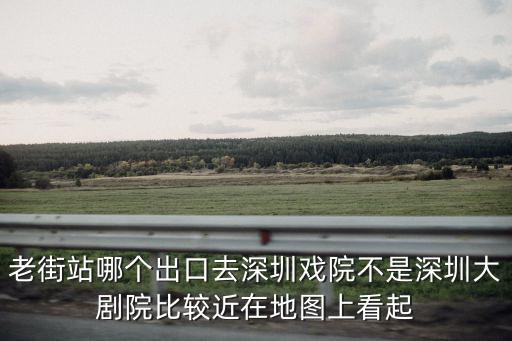 老街站哪個出口去深圳戲院不是深圳大劇院比較近在地圖上看起
