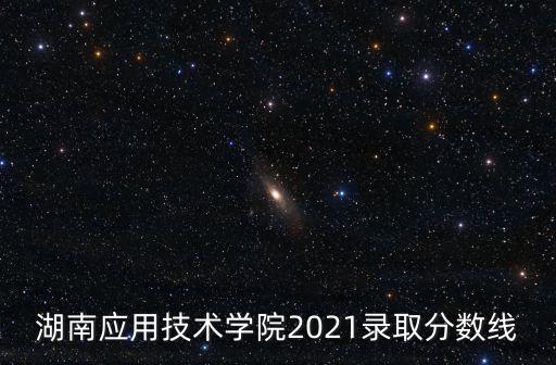 湖南應用技術學院2021錄取分數線