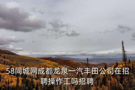 58同城網成都龍泉一汽豐田公司在招聘操作工嗎招聘