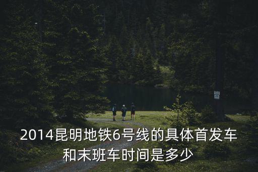 2014昆明地鐵6號(hào)線的具體首發(fā)車(chē)和末班車(chē)時(shí)間是多少