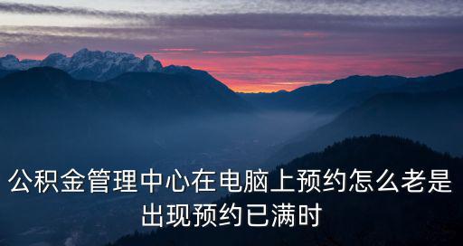 公積金管理中心在電腦上預約怎么老是出現預約已滿時