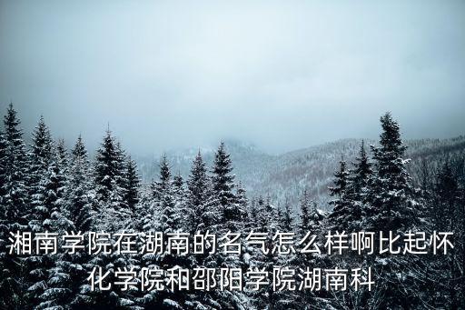 湘南學院在湖南的名氣怎么樣啊比起懷化學院和邵陽學院湖南科