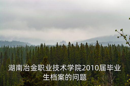 湖南冶金職業技術學院2010屆畢業生檔案的問題