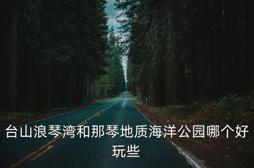臺山浪琴灣和那琴地質(zhì)海洋公園哪個(gè)好玩些
