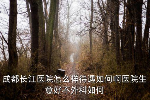 成都長江醫院，成都長江醫院怎么樣待遇如何啊醫院生意好不外科如何