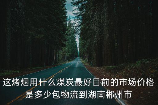 這烤煙用什么煤炭最好目前的市場價格是多少包物流到湖南郴州市
