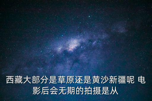 西藏大部分是草原還是黃沙新疆呢 電影后會無期的拍攝是從