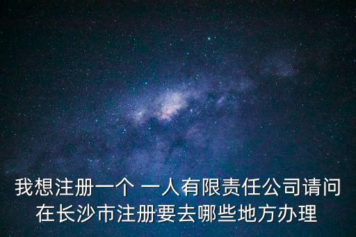 我想注冊一個 一人有限責任公司請問在長沙市注冊要去哪些地方辦理