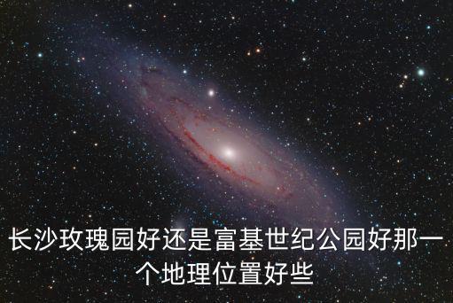 長沙玫瑰園好還是富基世紀公園好那一個地理位置好些