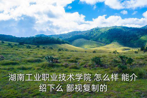 湖南工業(yè)職院，湖南工業(yè)職業(yè)技術(shù)學(xué)院 怎么樣 能介紹下么 鄙視復(fù)制的