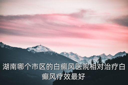 湖南哪個市區的白癜風醫院相對治療白癲風療效最好