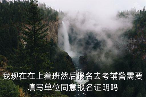 輔警怎么報名，我現在在上著班然后報名去考輔警需要填寫單位同意報名證明嗎