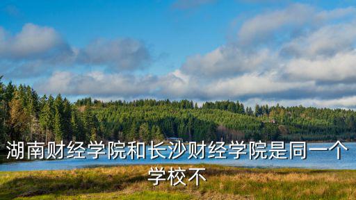 湖南財經學院和長沙財經學院是同一個學校不