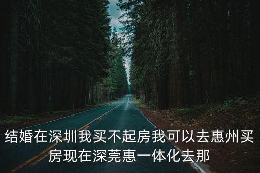結婚在深圳我買不起房我可以去惠州買房現在深莞惠一體化去那
