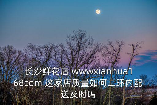 長沙鮮花店 wwwxianhua168com 這家店質量如何二環內配送及時嗎