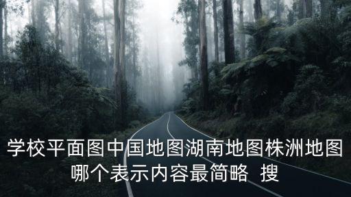 學校平面圖中國地圖湖南地圖株洲地圖哪個表示內容最簡略  搜