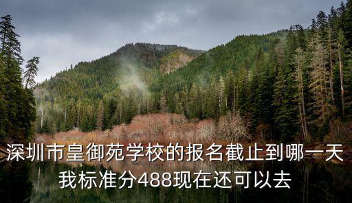 深圳市皇御苑學校的報名截止到哪一天我標準分488現在還可以去
