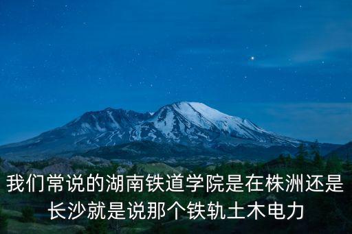 湖南鐵道學院，我們常說的湖南鐵道學院是在株洲還是長沙就是說那個鐵軌土木電力