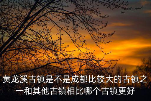 黃龍溪古鎮(zhèn)是不是成都比較大的古鎮(zhèn)之一和其他古鎮(zhèn)相比哪個古鎮(zhèn)更好