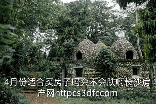 長沙樓市網，4月份適合買房子嗎會不會跌啊長沙房產網httpcs3dfccom