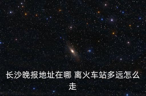 長沙晚報地址在哪 離火車站多遠怎么走