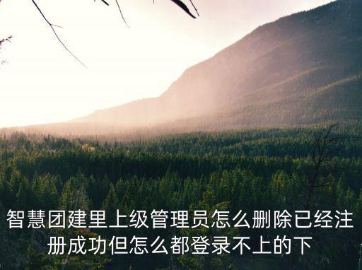 智慧團建系統登錄，智慧團建里上級管理員怎么刪除已經注冊成功但怎么都登錄不上的下