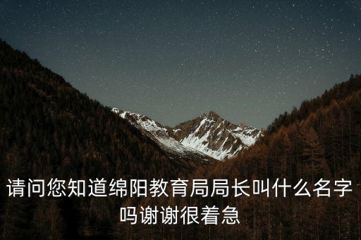 請問您知道綿陽教育局局長叫什么名字嗎謝謝很著急