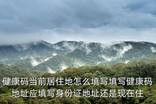 健康碼現居地，健康碼當前居住地怎么填寫填寫健康碼地址應填寫身份證地址還是現在住