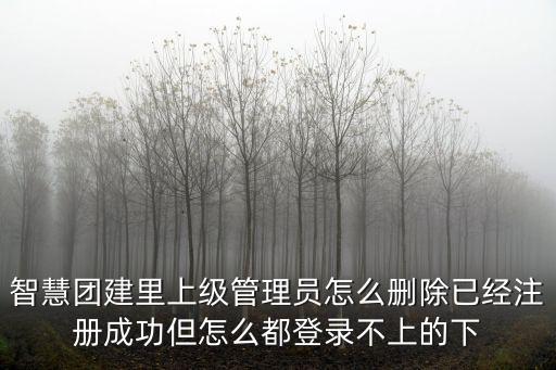 智慧團建登錄官網，智慧團建里上級管理員怎么刪除已經注冊成功但怎么都登錄不上的下