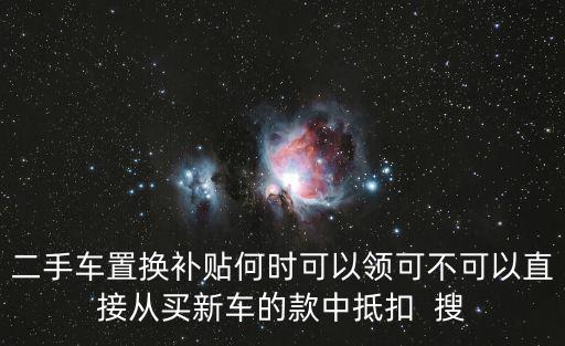 二手車置換補貼，二手車置換補貼何時可以領可不可以直接從買新車的款中抵扣  搜