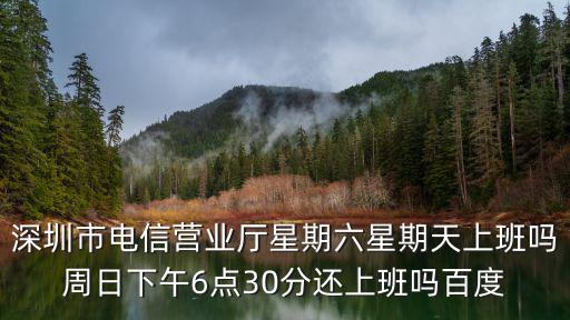 深圳市電信營業廳星期六星期天上班嗎周日下午6點30分還上班嗎百度
