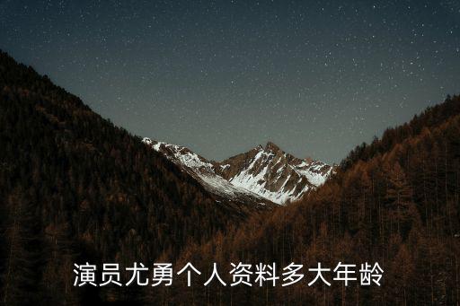 演員尤勇個人資料多大年齡