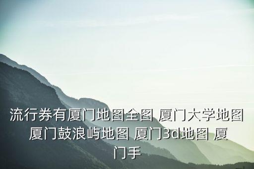 流行券有廈門地圖全圖 廈門大學地圖 廈門鼓浪嶼地圖 廈門3d地圖 廈門手