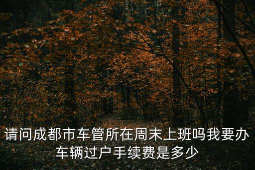 請問成都市車管所在周末上班嗎我要辦車輛過戶手續費是多少