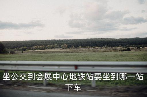 坐公交到會展中心地鐵站要坐到哪一站下車