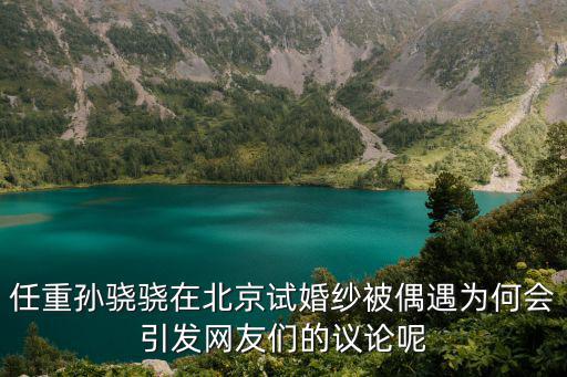任重孫驍驍在北京試婚紗被偶遇為何會引發(fā)網(wǎng)友們的議論呢
